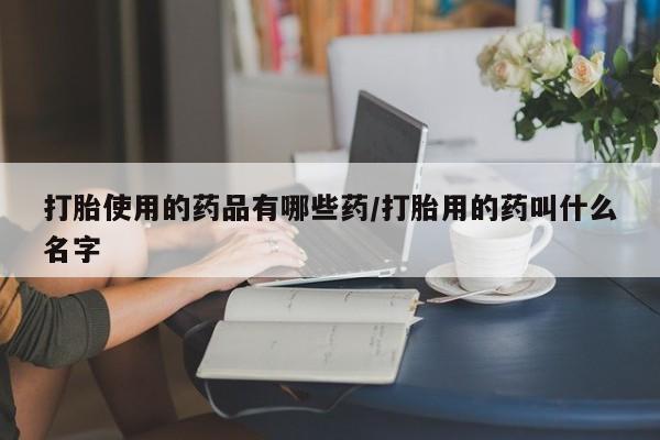 卖打胎药联系方式，打胎使用的药品有哪些药/打胎用的药叫什么名字