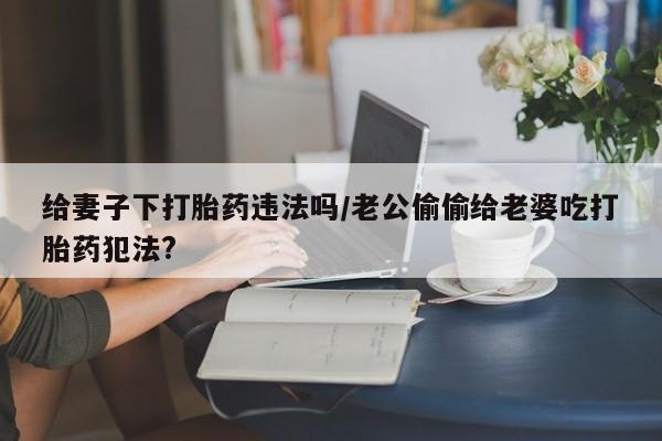 卖打胎药联系方式，给妻子下打胎药违法吗/老公偷偷给老婆吃打胎药犯法?