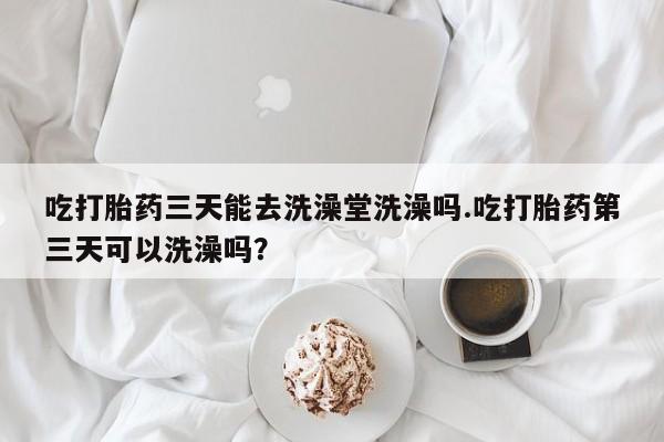 卖打胎药联系方式，吃打胎药三天能去洗澡堂洗澡吗.吃打胎药第三天可以洗澡吗？