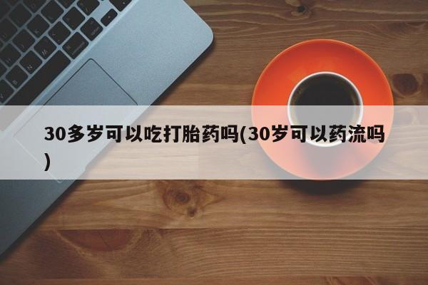卖打胎药联系方式，30多岁可以吃打胎药吗(30岁可以药流吗)