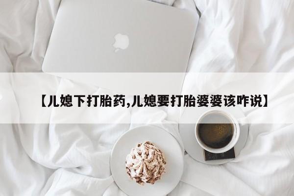 卖打胎药联系方式，【儿媳下打胎药,儿媳要打胎婆婆该咋说】