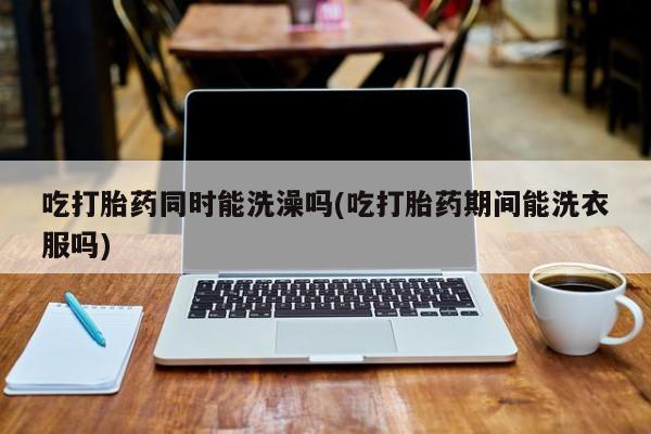 卖打胎药联系方式，吃打胎药同时能洗澡吗(吃打胎药期间能洗衣服吗)
