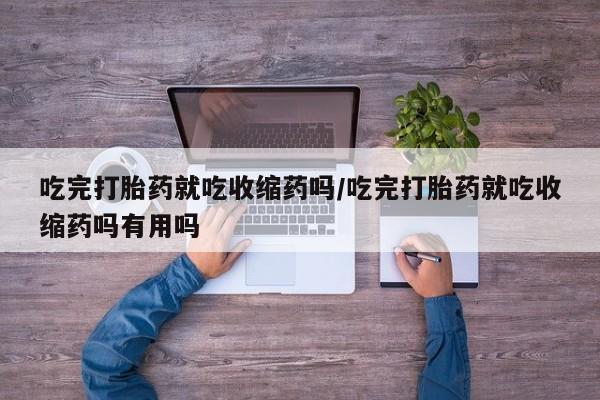 卖打胎药联系方式，吃完打胎药就吃收缩药吗/吃完打胎药就吃收缩药吗有用吗