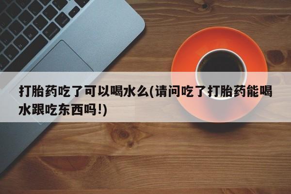 卖打胎药联系方式，打胎药吃了可以喝水么(请问吃了打胎药能喝水跟吃东西吗!)