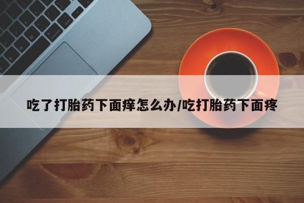 卖打胎药联系方式，吃了打胎药下面痒怎么办/吃打胎药下面疼