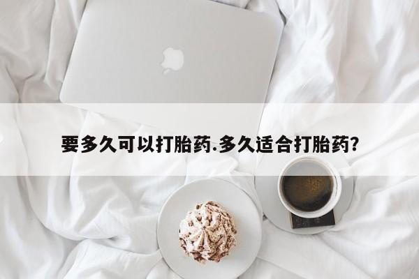 卖打胎药联系方式，要多久可以打胎药.多久适合打胎药？