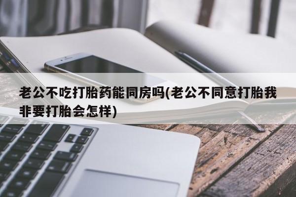 卖打胎药联系方式,老公不吃打胎药能同房吗(老公不同意打胎我非要打胎会怎样)
